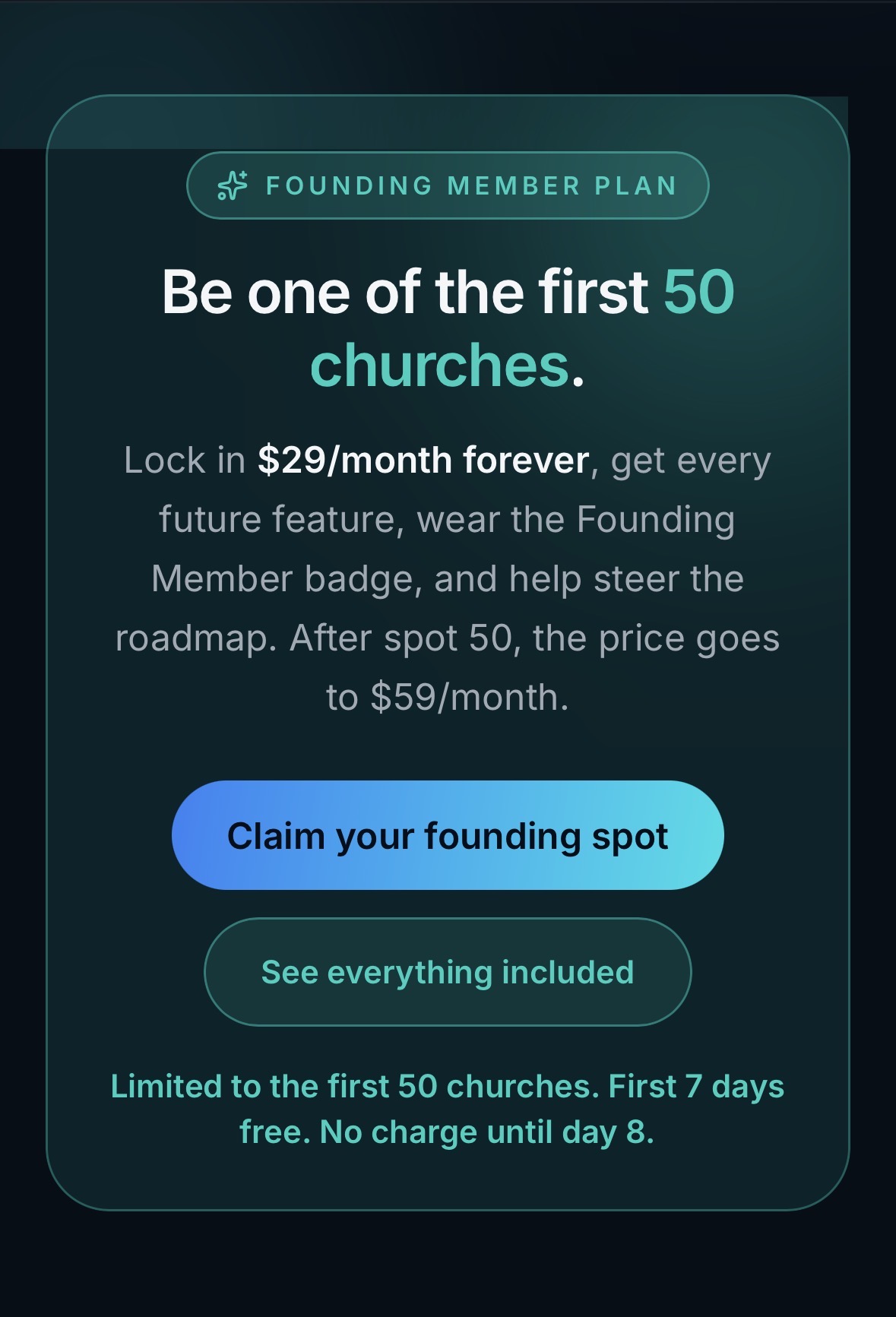 Founding Member Plan: Be one of the first 50 churches. Lock in $29 per month forever, get every future feature, wear the Founding Member badge, and help steer the roadmap. First 7 days free. No charge until day 8.